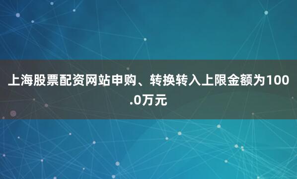 上海股票配资网站申购、转换转入上限金额为100.0万元