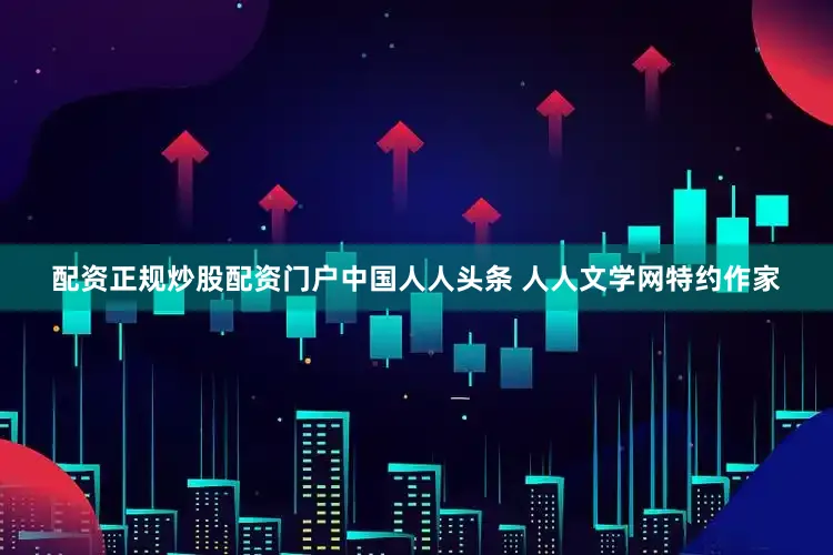 配资正规炒股配资门户中国人人头条 人人文学网特约作家