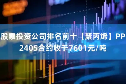 股票投资公司排名前十【聚丙烯】PP2405合约收于7601元/吨