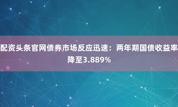 配资头条官网债券市场反应迅速：两年期国债收益率降至3.889%