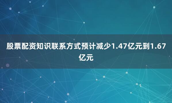 股票配资知识联系方式预计减少1.47亿元到1.67亿元