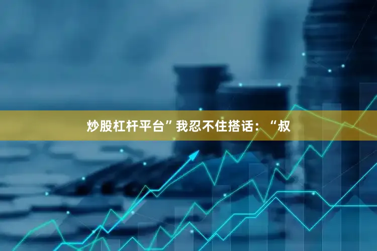 炒股杠杆平台”我忍不住搭话：“叔