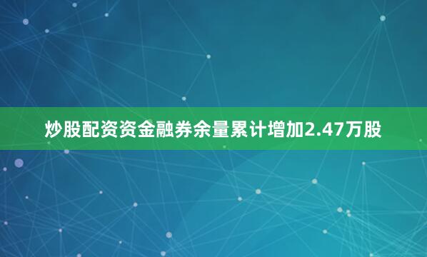 炒股配资资金融券余量累计增加2.47万股